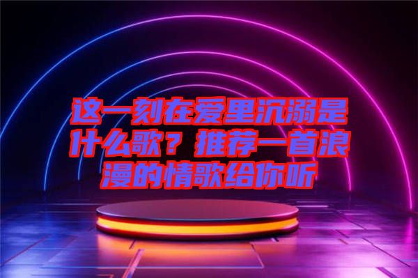 這一刻在愛(ài)里沉溺是什么歌？推薦一首浪漫的情歌給你聽(tīng)