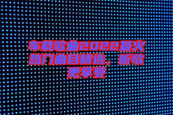 車(chē)載歌曲2022最火熱門(mén)曲目精選，聽(tīng)歌更享受
