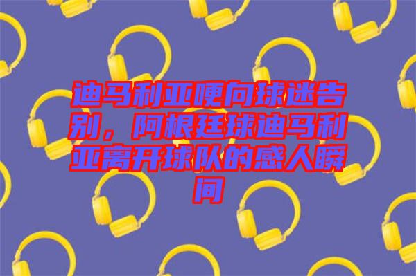 迪馬利亞哽向球迷告別，阿根廷球迪馬利亞離開球隊(duì)的感人瞬間