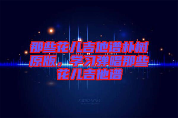 那些花兒吉他譜樸樹原版，學(xué)習(xí)彈唱那些花兒吉他譜