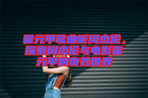 霍元甲歌曲聽周杰倫，探索周杰倫與電影霍元甲的奇妙世界