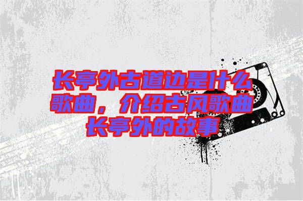 長亭外古道邊是什么歌曲，介紹古風(fēng)歌曲長亭外的故事