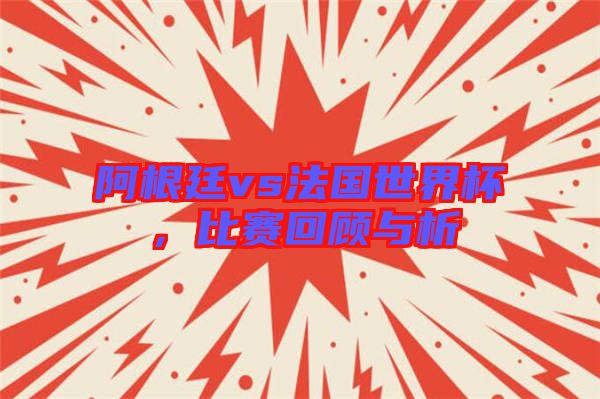 阿根廷vs法國世界杯，比賽回顧與析