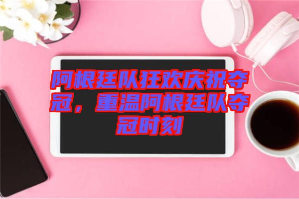 阿根廷隊(duì)狂歡慶祝奪冠，重溫阿根廷隊(duì)奪冠時刻