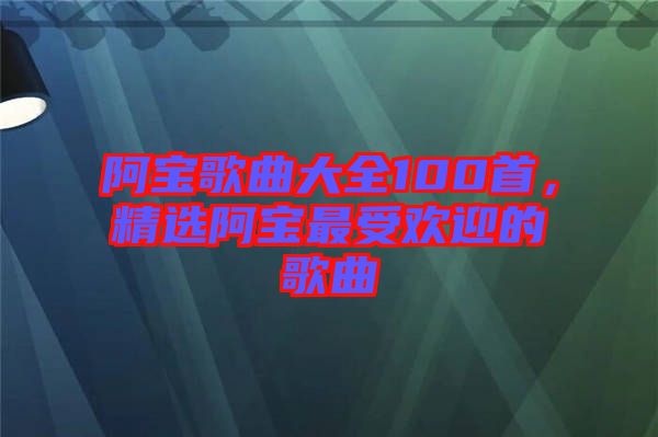阿寶歌曲大全100首，精選阿寶最受歡迎的歌曲