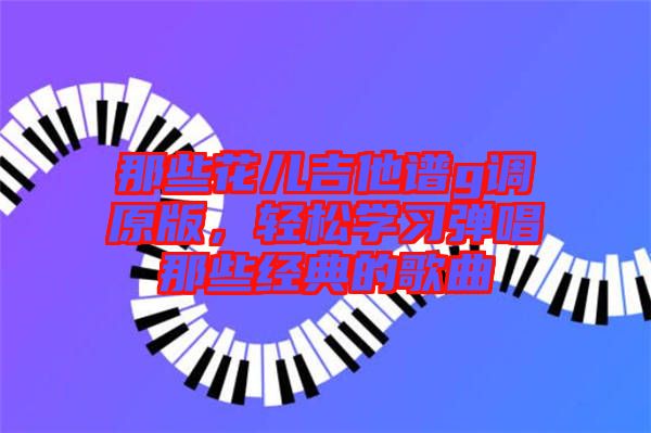 那些花兒吉他譜g調(diào)原版，輕松學(xué)習(xí)彈唱那些經(jīng)典的歌曲