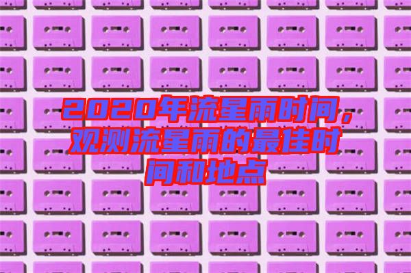 2020年流星雨時(shí)間，觀(guān)測(cè)流星雨的最佳時(shí)間和地點(diǎn)
