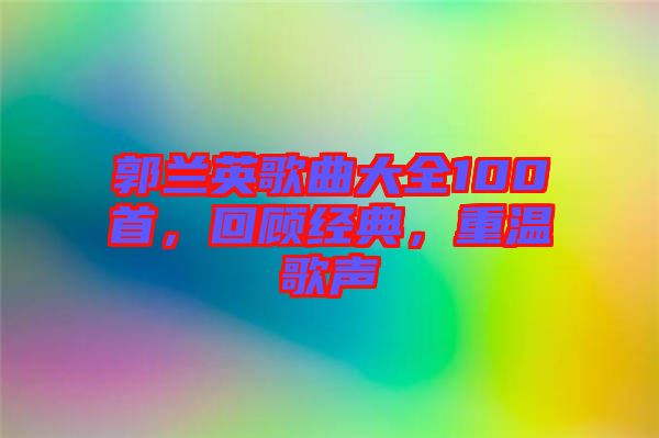 郭蘭英歌曲大全100首，回顧經(jīng)典，重溫歌聲